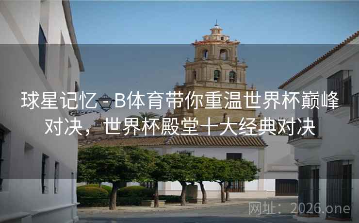球星记忆 - B体育带你重温世界杯巅峰对决，世界杯殿堂十大经典对决