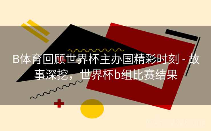 B体育回顾世界杯主办国精彩时刻 - 故事深挖，世界杯b组比赛结果