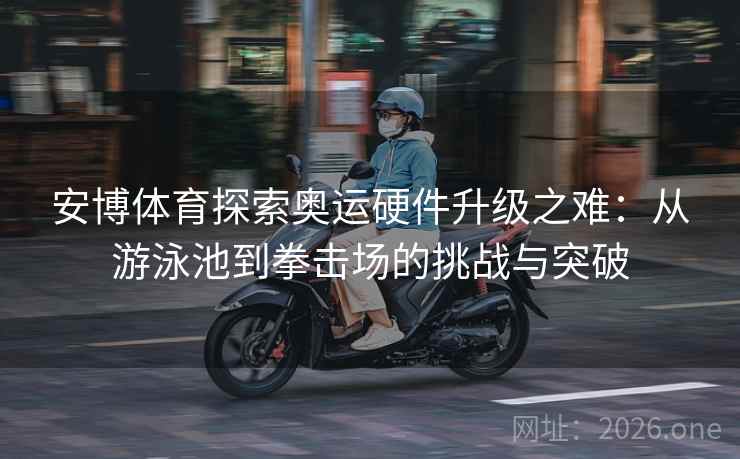 安博体育探索奥运硬件升级之难：从游泳池到拳击场的挑战与突破