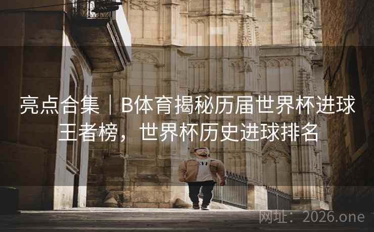 亮点合集｜B体育揭秘历届世界杯进球王者榜，世界杯历史进球排名