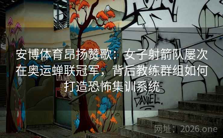 安博体育昂扬赞歌：女子射箭队屡次在奥运蝉联冠军，背后教练群组如何打造恐怖集训系统