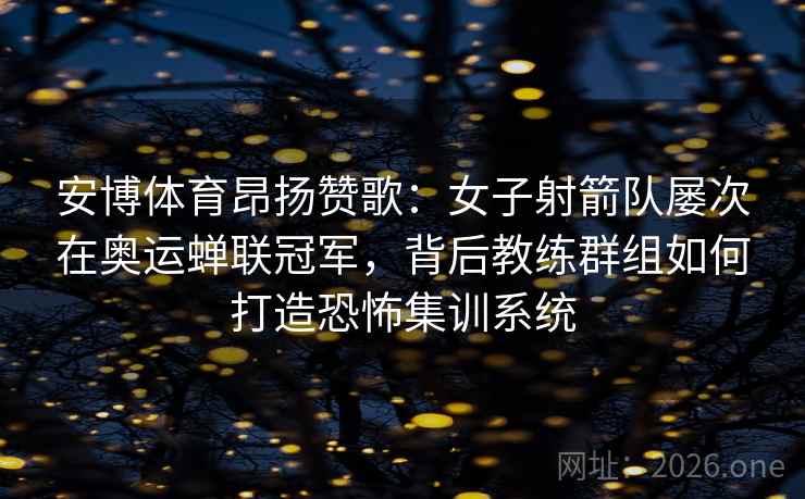 安博体育昂扬赞歌：女子射箭队屡次在奥运蝉联冠军，背后教练群组如何打造恐怖集训系统