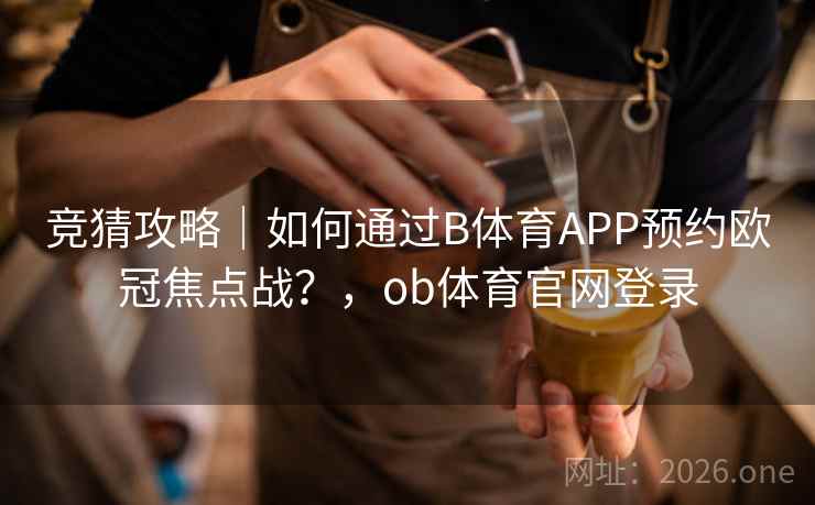 竞猜攻略｜如何通过B体育APP预约欧冠焦点战？，ob体育官网登录